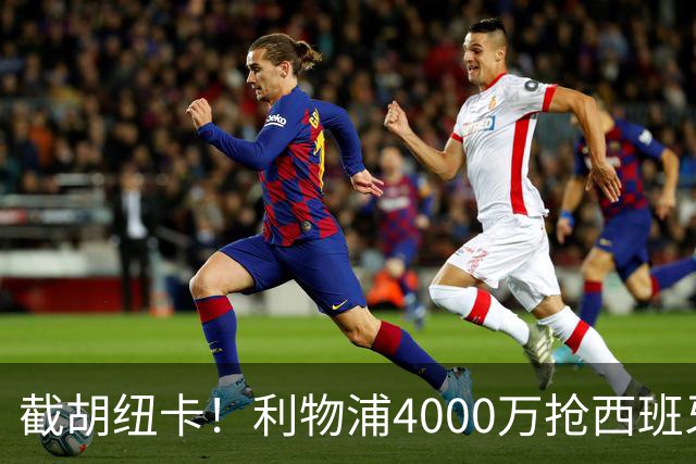 截胡纽卡！利物浦4000万抢西班牙国脚，完成体检，皇马白捡2000万