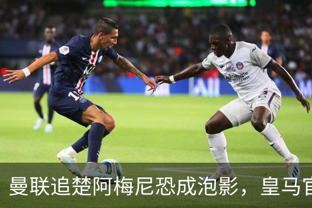 曼联追楚阿梅尼恐成泡影，皇马官宣不签恩佐！拉爵必须避免重蹈德容覆辙